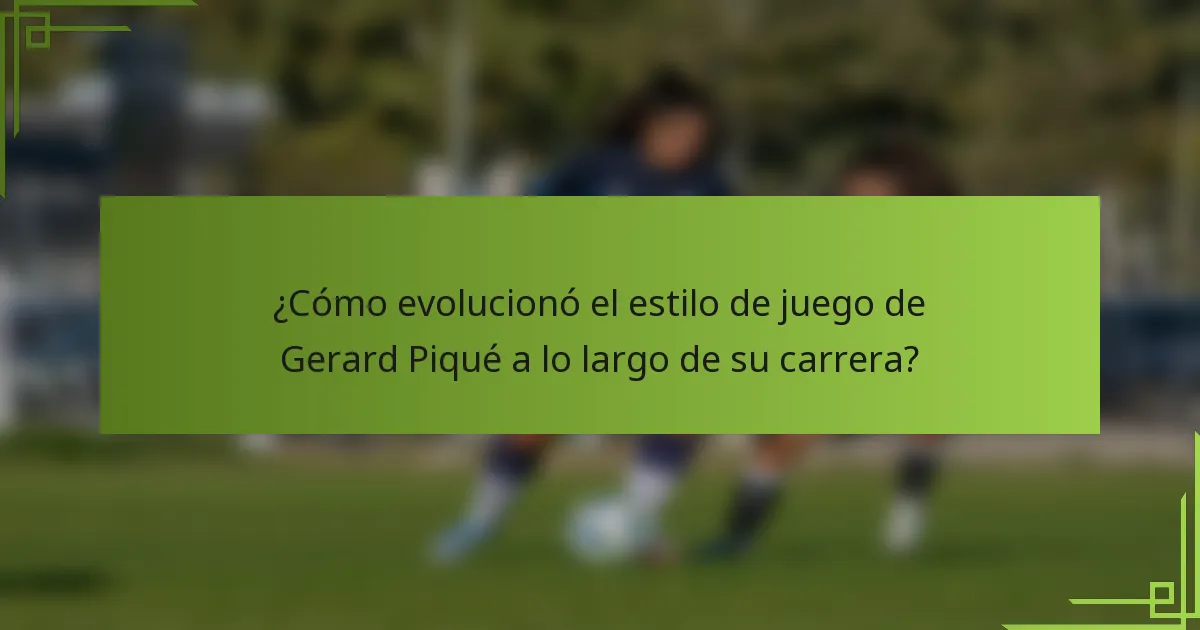 ¿Cómo evolucionó el estilo de juego de Gerard Piqué a lo largo de su carrera?