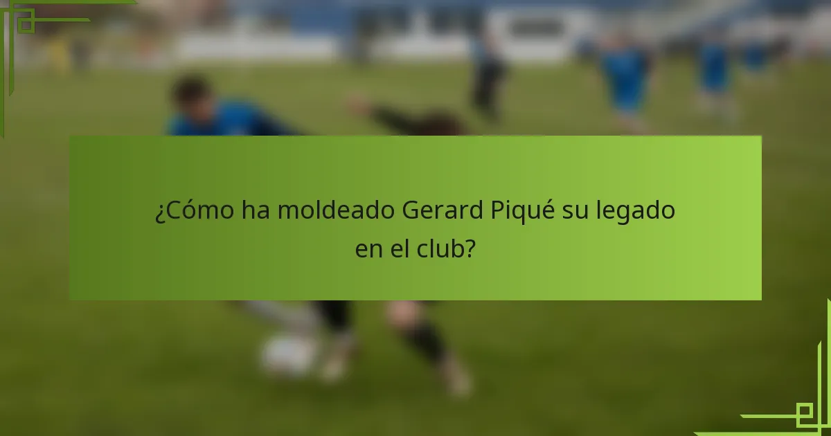 ¿Cómo ha moldeado Gerard Piqué su legado en el club?