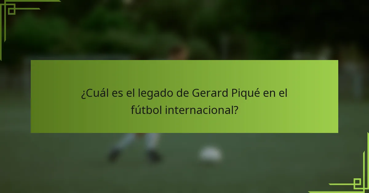 ¿Cuál es el legado de Gerard Piqué en el fútbol internacional?