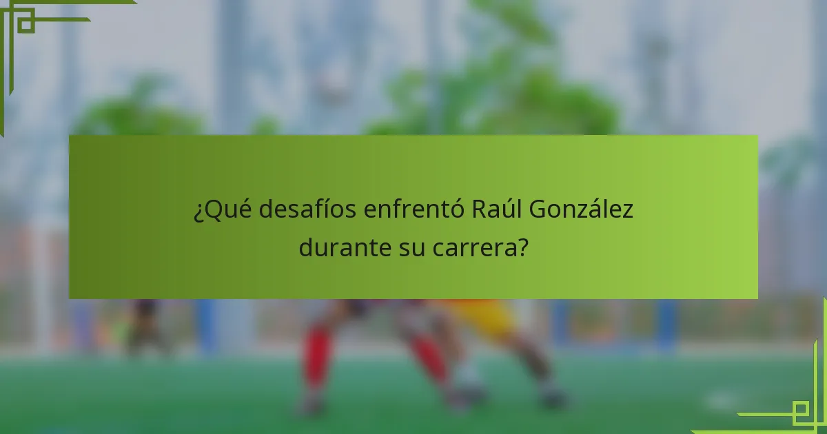 ¿Qué desafíos enfrentó Raúl González durante su carrera?